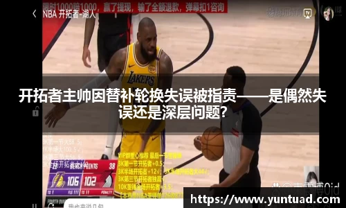 开拓者主帅因替补轮换失误被指责——是偶然失误还是深层问题？