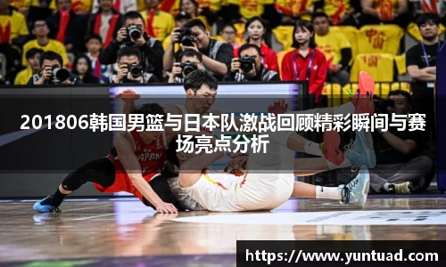 201806韩国男篮与日本队激战回顾精彩瞬间与赛场亮点分析