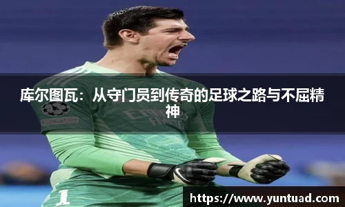 库尔图瓦：从守门员到传奇的足球之路与不屈精神