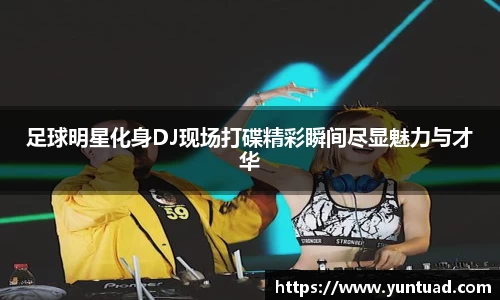 足球明星化身DJ现场打碟精彩瞬间尽显魅力与才华