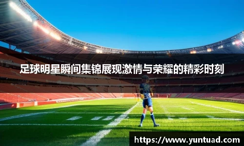 足球明星瞬间集锦展现激情与荣耀的精彩时刻