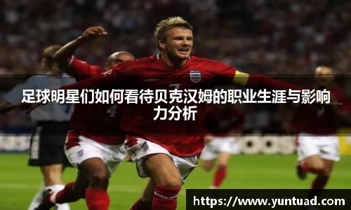 足球明星们如何看待贝克汉姆的职业生涯与影响力分析