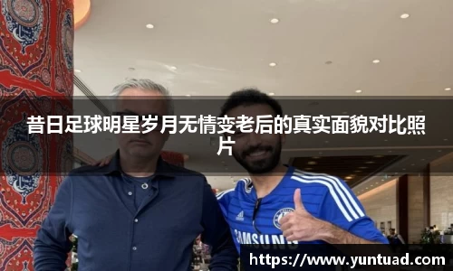 昔日足球明星岁月无情变老后的真实面貌对比照片